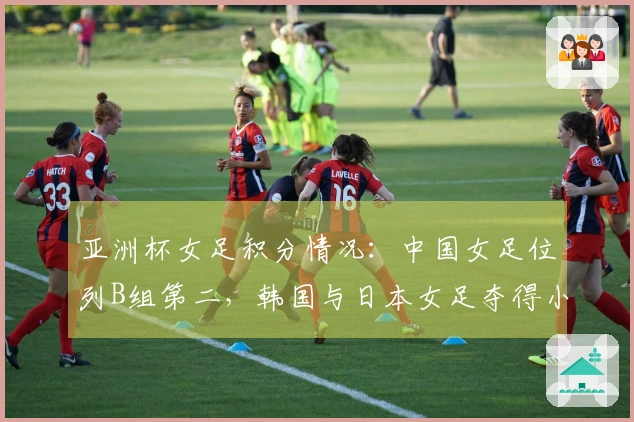 亚洲杯女足积分情况：中国女足位列B组第二，韩国与日本女足夺得小组首名