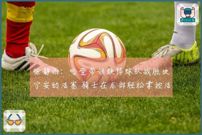 徐静雨：哈登带领缺阵球队战胜坎宁安的活塞 骑士在东部轻松掌控活塞