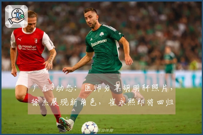 广东3动态：医师分享胡明轩照片，徐杰展现新角色，崔永熙即将回归