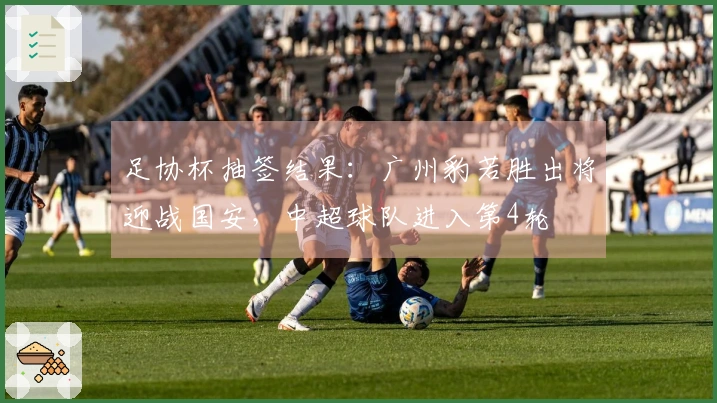 足协杯抽签结果：广州豹若胜出将迎战国安，中超球队进入第4轮