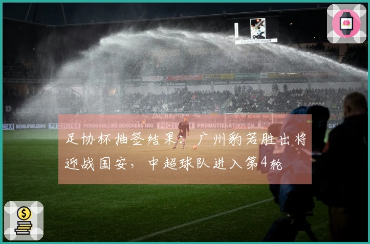 足协杯抽签结果：广州豹若胜出将迎战国安，中超球队进入第4轮