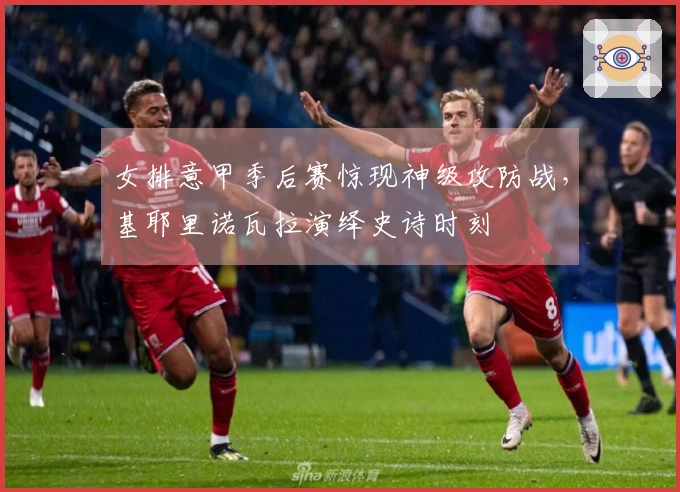 女排意甲季后赛惊现神级攻防战，基耶里诺瓦拉演绎史诗时刻