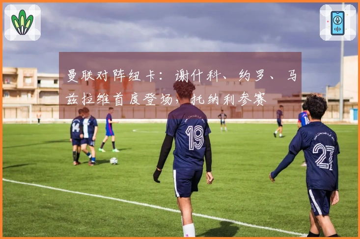 曼联对阵纽卡：谢什科、约罗、马兹拉维首度登场，托纳利参赛