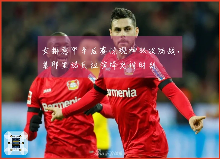 女排意甲季后赛惊现神级攻防战，基耶里诺瓦拉演绎史诗时刻