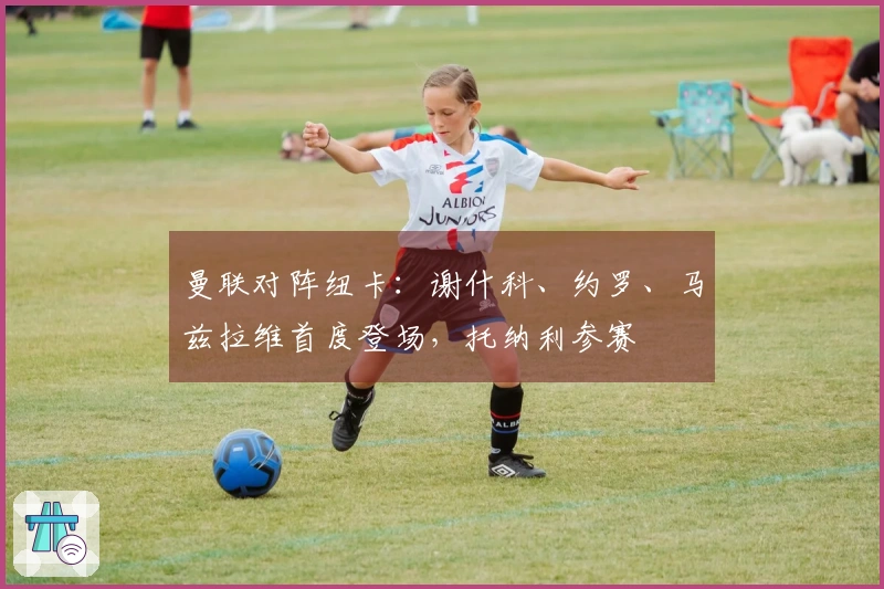 曼联对阵纽卡：谢什科、约罗、马兹拉维首度登场，托纳利参赛