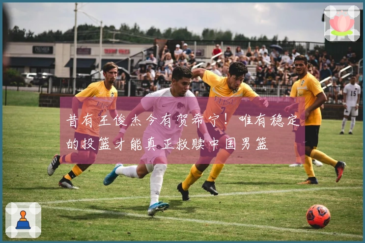 昔有王俊杰今有贺希宁！唯有稳定的投篮才能真正救赎中国男篮