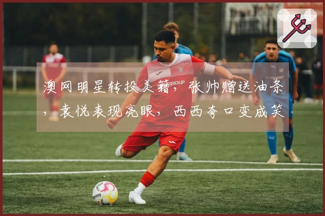 澳网明星转投美籍，张帅赠送油条，袁悦表现亮眼，西西夸口变成笑话
