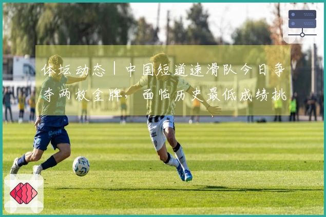 体坛动态｜中国短道速滑队今日争夺两枚金牌，面临历史最低成绩挑战