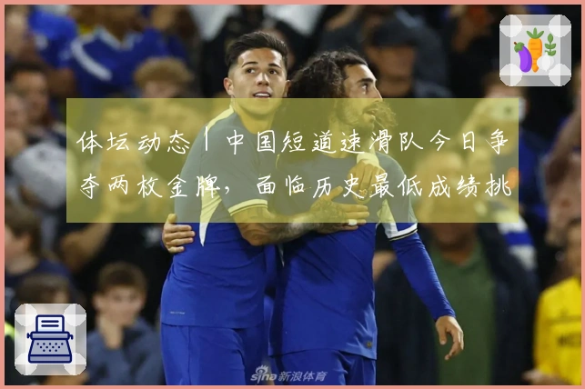 体坛动态｜中国短道速滑队今日争夺两枚金牌，面临历史最低成绩挑战