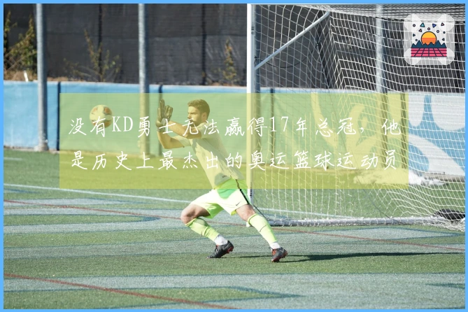 没有KD勇士无法赢得17年总冠，他是历史上最杰出的奥运篮球运动员