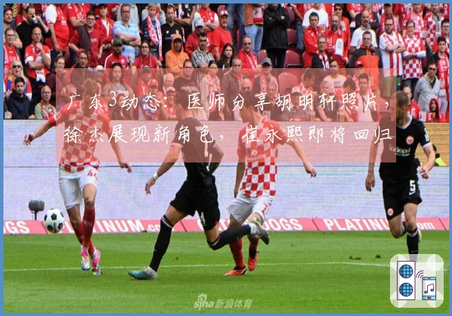 广东3动态：医师分享胡明轩照片，徐杰展现新角色，崔永熙即将回归