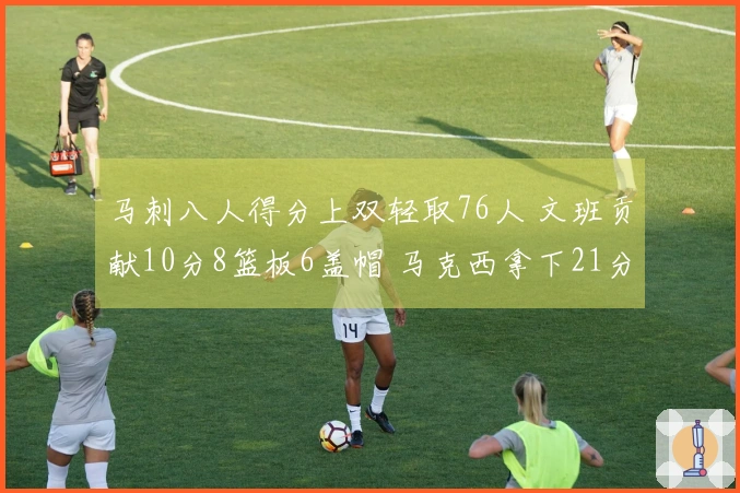 马刺八人得分上双轻取76人 文班贡献10分8篮板6盖帽 马克西拿下21分8篮板